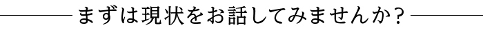 まずは現状をお話してみませんか？