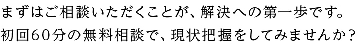 まずはご相談いただくことが、解決への第一歩です。 初回60分の無料相談で、現状把握をしてみませんか？
